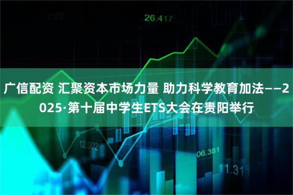 广信配资 汇聚资本市场力量 助力科学教育加法——2025·第十届中学生ETS大会在贵阳举行