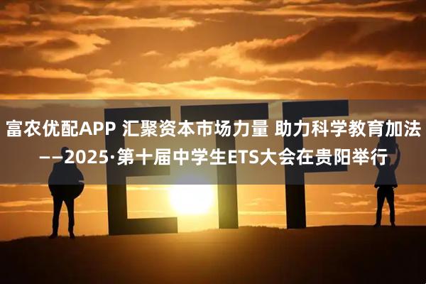 富农优配APP 汇聚资本市场力量 助力科学教育加法——2025·第十届中学生ETS大会在贵阳举行