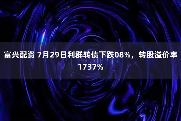 富兴配资 7月29日利群转债下跌08%，转股溢价率1737%
