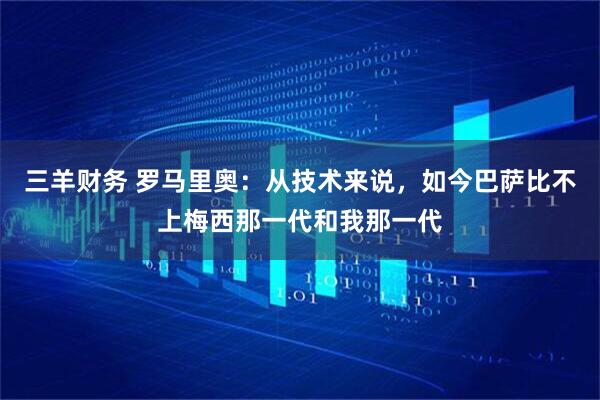 三羊财务 罗马里奥：从技术来说，如今巴萨比不上梅西那一代和我那一代