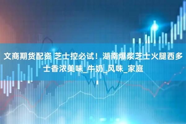 文商期货配资 芝士控必试!湖南爆浆芝士火腿西多士香浓美味_牛奶_风味_家庭