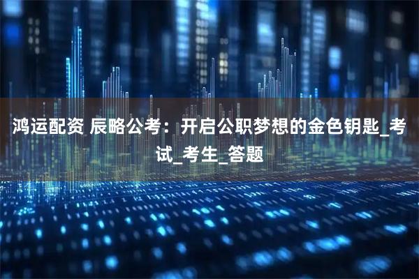 鸿运配资 辰略公考：开启公职梦想的金色钥匙_考试_考生_答题