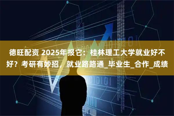 德旺配资 2025年报它：桂林理工大学就业好不好？考研有妙招，就业路路通_毕业生_合作_成绩