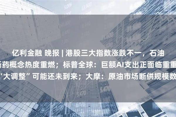 亿利金融 晚报 | 港股三大指数涨跌不一，石油和油气设备股走弱，创新药概念热度重燃；标普全球：巨额AI支出正面临重重阴霾，美股“大调整”可能还未到来；大摩：原油市场断供规模数倍于2022年，最棘手的问题是成品油
