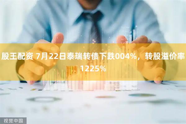 股王配资 7月22日泰瑞转债下跌004%，转股溢价率1225%