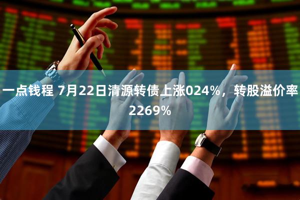 一点钱程 7月22日清源转债上涨024%，转股溢价率2269%
