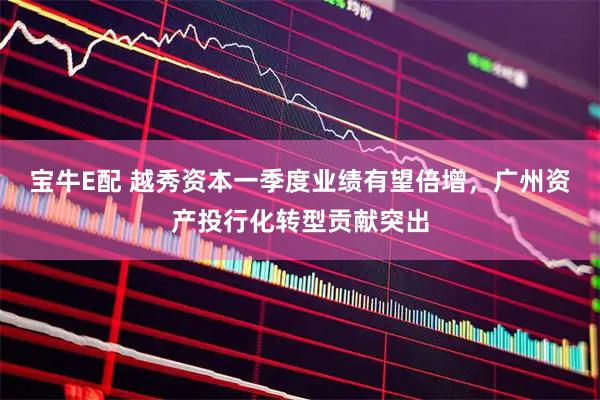 宝牛E配 越秀资本一季度业绩有望倍增，广州资产投行化转型贡献突出