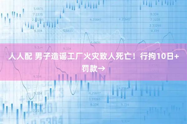 人人配 男子造谣工厂火灾致人死亡！行拘10日+罚款→